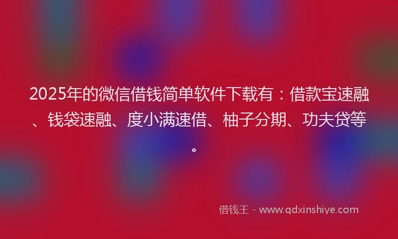 2025年的微信借钱简单软件下载有：借款宝速融、钱袋速融、度小满速借、柚子分期、功夫贷等。