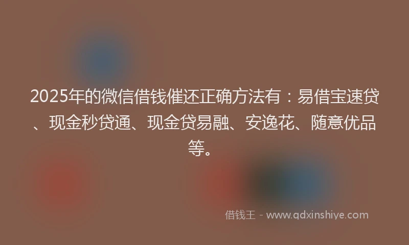 2025年的微信借钱催还正确方法有：易借宝速贷、现金秒贷通、现金贷易融、安逸花、随意优品等。