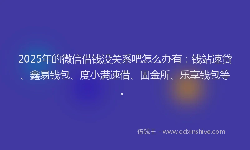 2025年的微信借钱没关系吧怎么办有：钱站速贷、鑫易钱包、度小满速借、固金所、乐享钱包等。