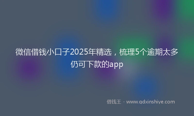 微信借钱小口子2025年精选，梳理5个逾期太多仍可下款的app