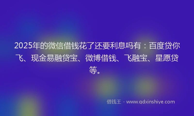 2025年的微信借钱花了还要利息吗有：百度贷你飞、现金易融贷宝、微博借钱、飞融宝、星愿贷等。
