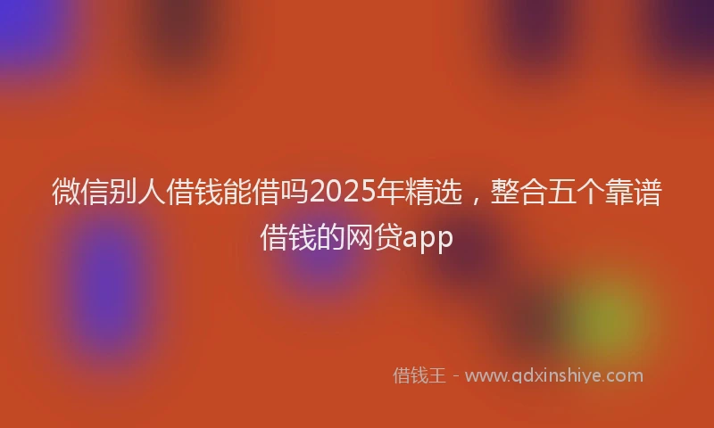 微信别人借钱能借吗2025年精选，整合五个靠谱借钱的网贷app