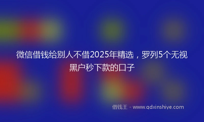 微信借钱给别人不借2025年精选，罗列5个无视黑户秒下款的口子
