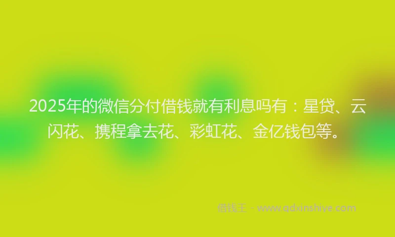 2025年的微信分付借钱就有利息吗有：星贷、云闪花、携程拿去花、彩虹花、金亿钱包等。