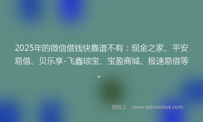 2025年的微信借钱快靠谱不有：现金之家、平安易借、贝乐享-飞鑫琼宝、宝盈商城、极速易借等。
