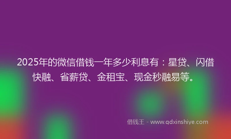 2025年的微信借钱一年多少利息有：星贷、闪借快融、省薪贷、金租宝、现金秒融易等。