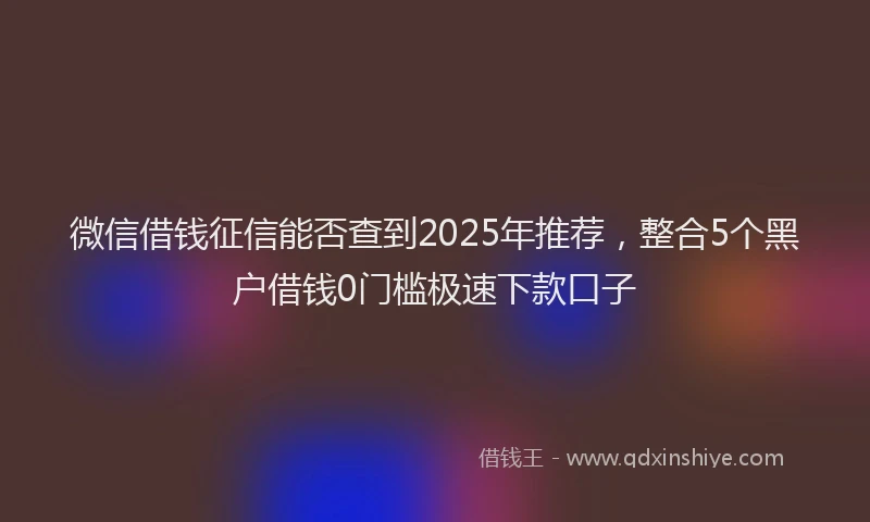 微信借钱征信能否查到2025年推荐，整合5个黑户借钱0门槛极速下款口子