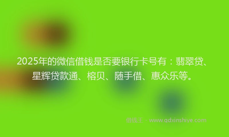 2025年的微信借钱是否要银行卡号有：翡翠贷、星辉贷款通、榕贝、随手借、惠众乐等。