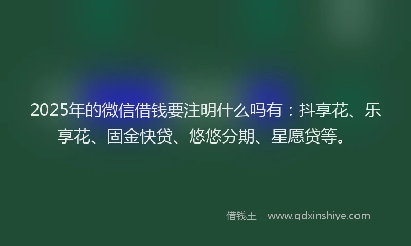 2025年的微信借钱要注明什么吗有：抖享花、乐享花、固金快贷、悠悠分期、星愿贷等。