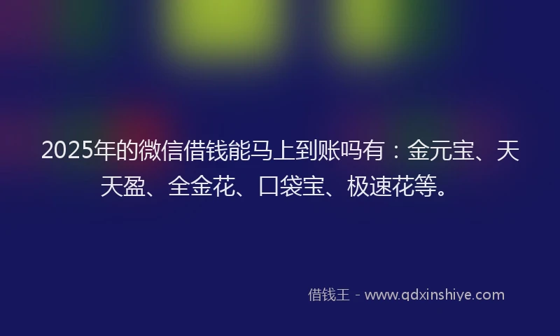 2025年的微信借钱能马上到账吗有：金元宝、天天盈、全金花、口袋宝、极速花等。