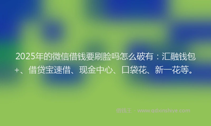 2025年的微信借钱要刷脸吗怎么破有：汇融钱包+、借贷宝速借、现金中心、口袋花、新一花等。