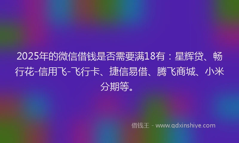 2025年的微信借钱是否需要满18有：星辉贷、畅行花-信用飞-飞行卡、捷信易借、腾飞商城、小米分期等。