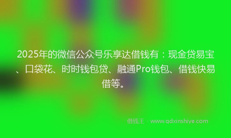 2025年的微信公众号乐享达借钱有：现金贷易宝、口袋花、时时钱包贷、融通Pro钱包、借钱快易借等。