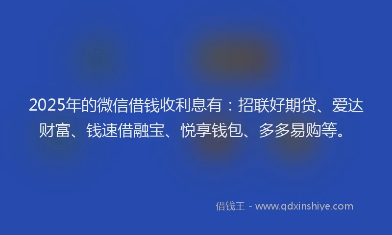 2025年的微信借钱收利息有：招联好期贷、爱达财富、钱速借融宝、悦享钱包、多多易购等。