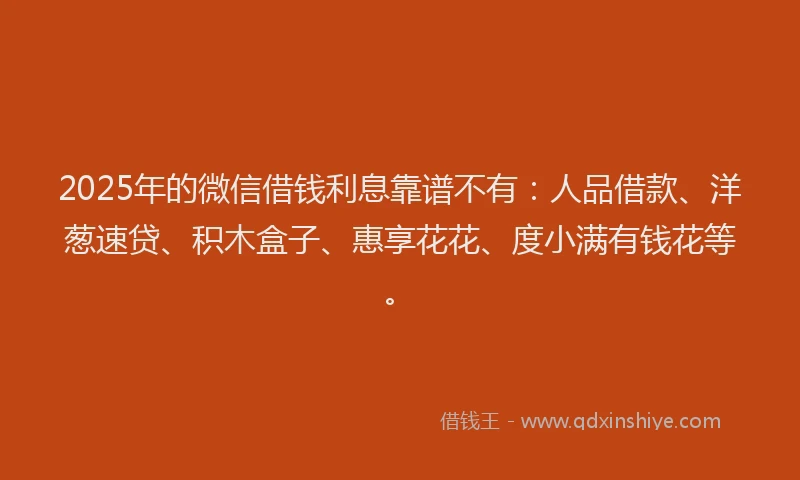 2025年的微信借钱利息靠谱不有：人品借款、洋葱速贷、积木盒子、惠享花花、度小满有钱花等。