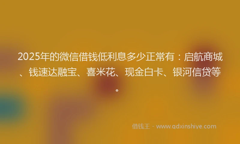 2025年的微信借钱低利息多少正常有：启航商城、钱速达融宝、喜米花、现金白卡、银河信贷等。
