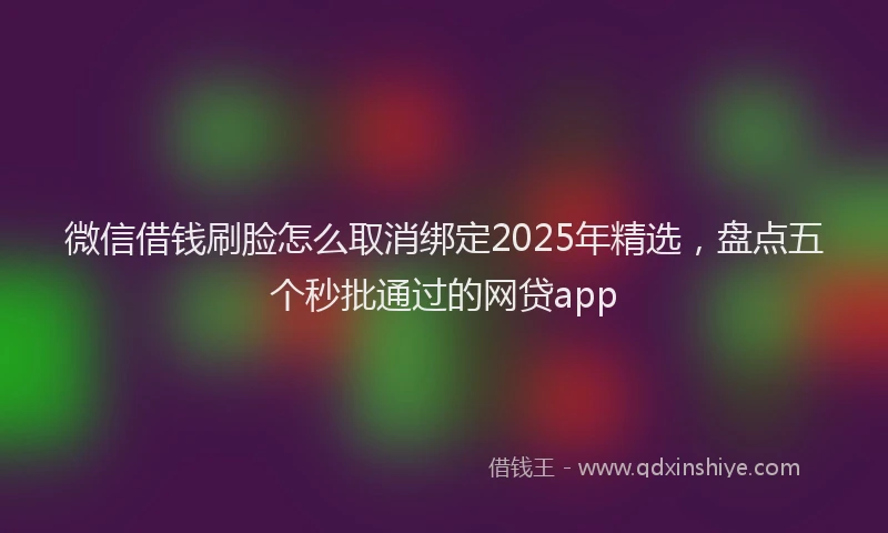 微信借钱刷脸怎么取消绑定2025年精选，盘点五个秒批通过的网贷app