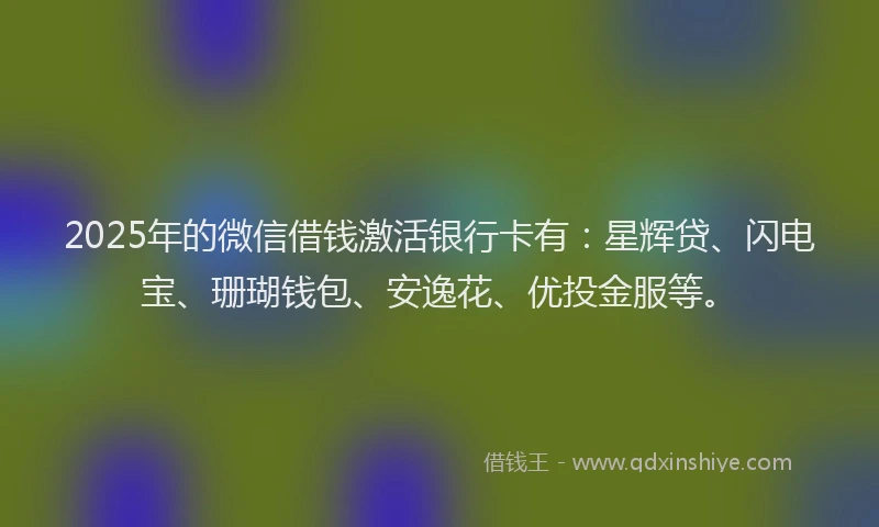 2025年的微信借钱激活银行卡有：星辉贷、闪电宝、珊瑚钱包、安逸花、优投金服等。