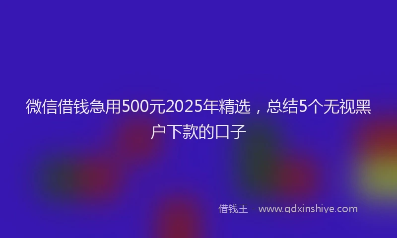 微信借钱急用500元2025年精选，总结5个无视黑户下款的口子