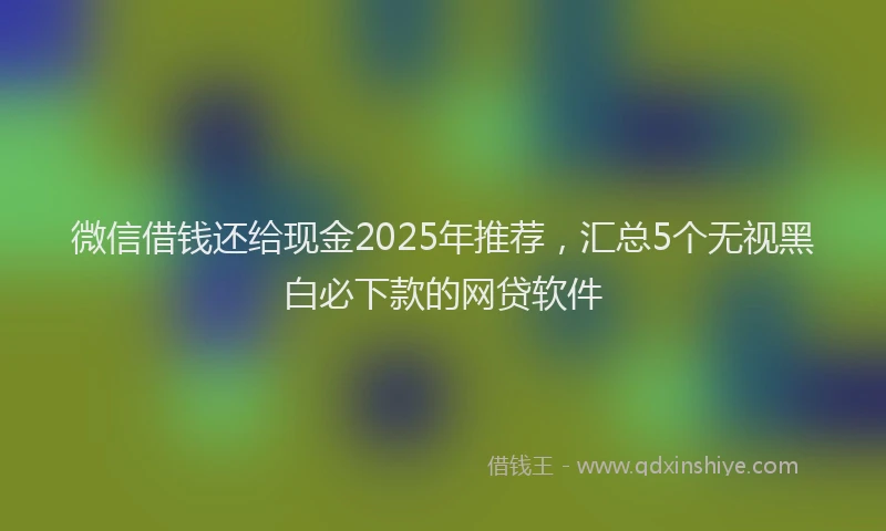 微信借钱还给现金2025年推荐，汇总5个无视黑白必下款的网贷软件