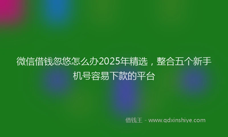 微信借钱忽悠怎么办2025年精选，整合五个新手机号容易下款的平台