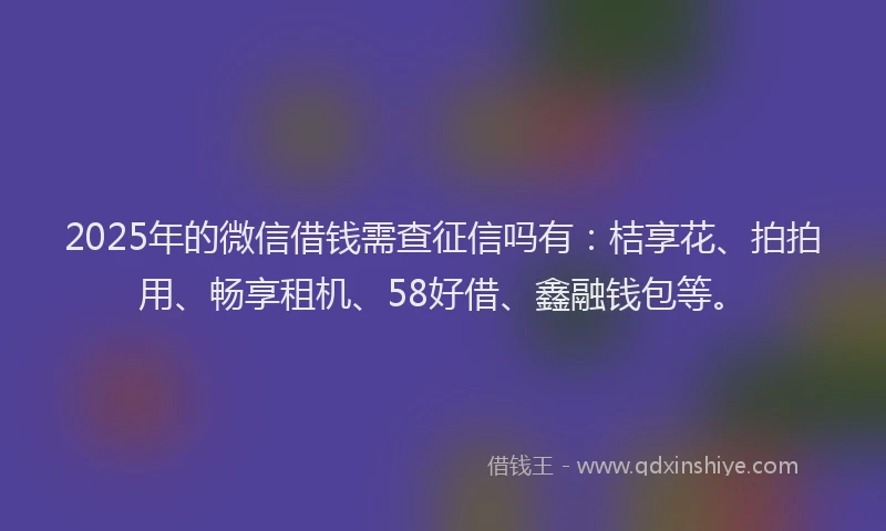 2025年的微信借钱需查征信吗有：桔享花、拍拍用、畅享租机、58好借、鑫融钱包等。