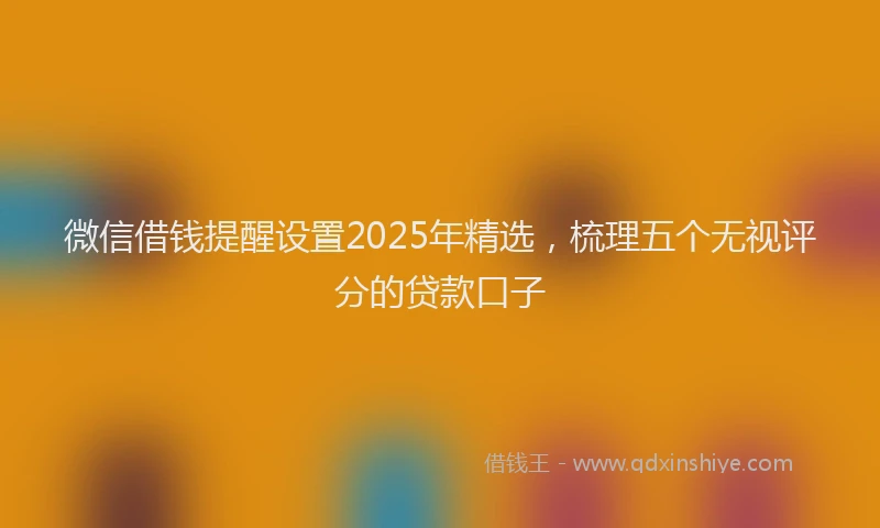 微信借钱提醒设置2025年精选，梳理五个无视评分的贷款口子