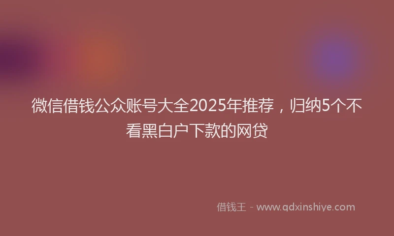 微信借钱公众账号大全2025年推荐，归纳5个不看黑白户下款的网贷