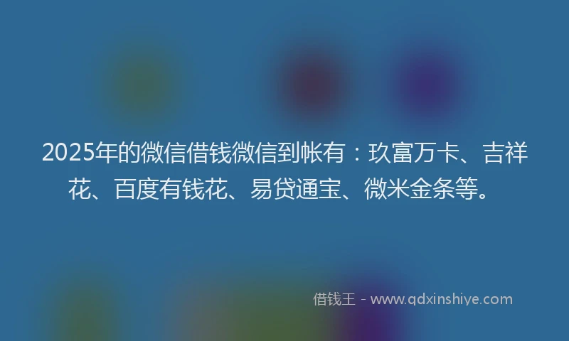 2025年的微信借钱微信到帐有：玖富万卡、吉祥花、百度有钱花、易贷通宝、微米金条等。