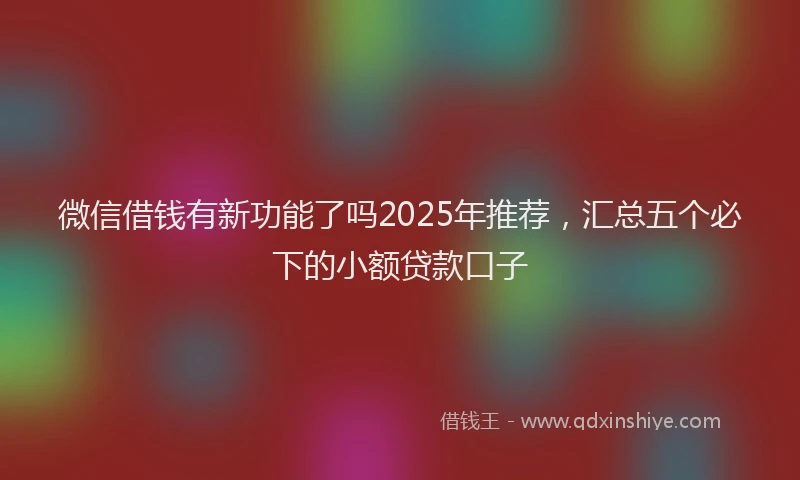 微信借钱有新功能了吗2025年推荐，汇总五个必下的小额贷款口子