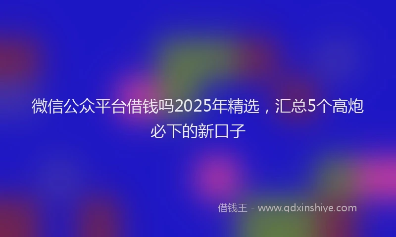 微信公众平台借钱吗2025年精选，汇总5个高炮必下的新口子