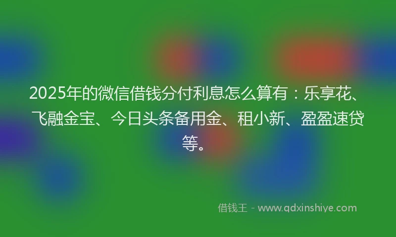 2025年的微信借钱分付利息怎么算有：乐享花、飞融金宝、今日头条备用金、租小新、盈盈速贷等。