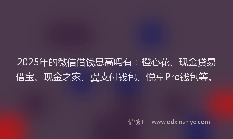 2025年的微信借钱息高吗有：橙心花、现金贷易借宝、现金之家、翼支付钱包、悦享Pro钱包等。