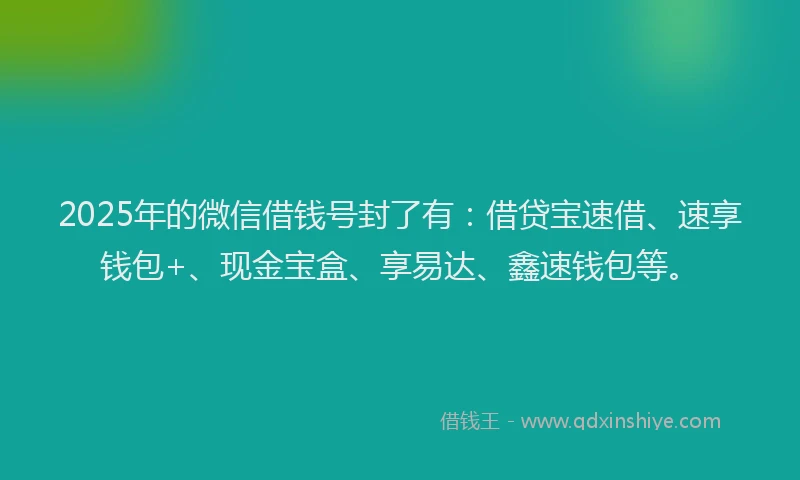 2025年的微信借钱号封了有：借贷宝速借、速享钱包+、现金宝盒、享易达、鑫速钱包等。