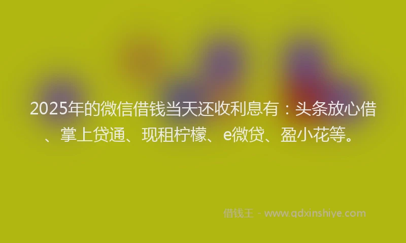 2025年的微信借钱当天还收利息有：头条放心借、掌上贷通、现租柠檬、e微贷、盈小花等。