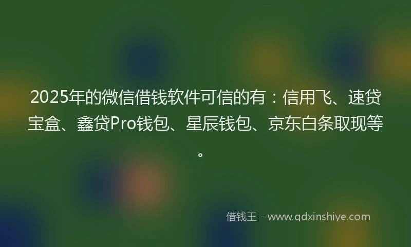 2025年的微信借钱软件可信的有：信用飞、速贷宝盒、鑫贷Pro钱包、星辰钱包、京东白条取现等。