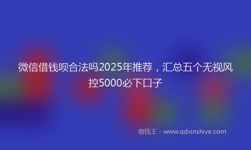 微信借钱呗合法吗2025年推荐，汇总五个无视风控5000必下口子