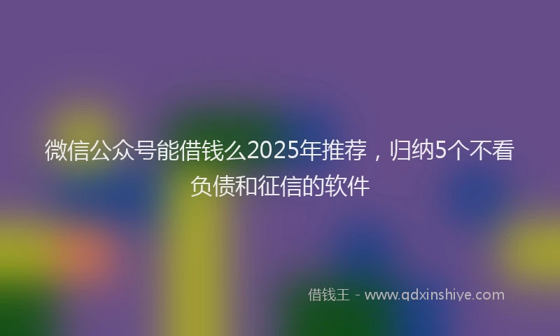 微信公众号能借钱么2025年推荐，归纳5个不看负债和征信的软件