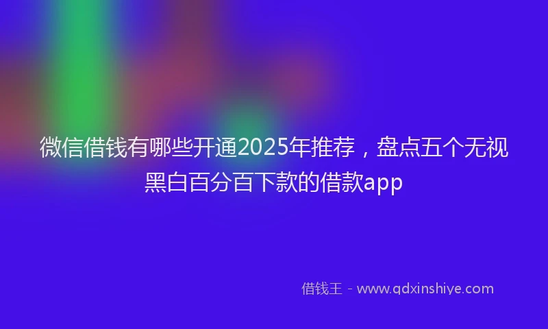 微信借钱有哪些开通2025年推荐，盘点五个无视黑白百分百下款的借款app
