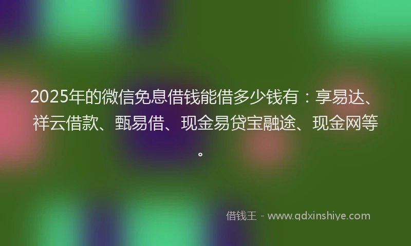 2025年的微信免息借钱能借多少钱有：享易达、祥云借款、甄易借、现金易贷宝融途、现金网等。