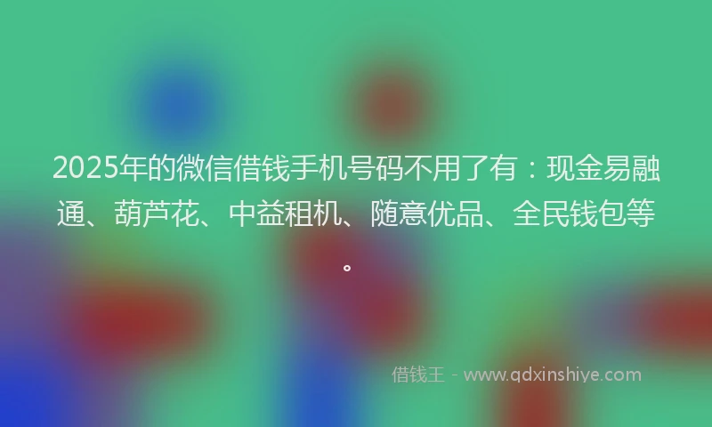 2025年的微信借钱手机号码不用了有：现金易融通、葫芦花、中益租机、随意优品、全民钱包等。