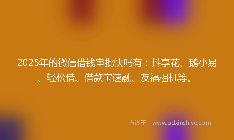 2025年的微信借钱审批快吗有：抖享花、鹅小易、轻松借、借款宝速融、友福租机等。