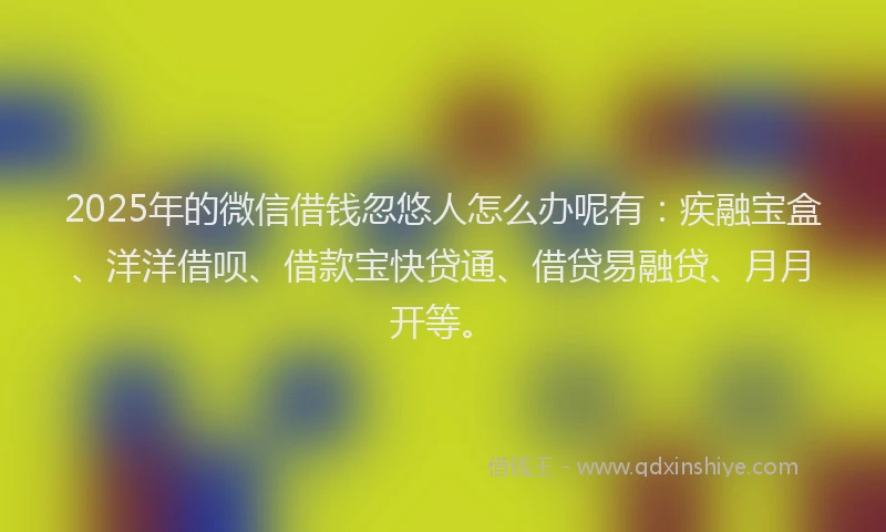 2025年的微信借钱忽悠人怎么办呢有：疾融宝盒、洋洋借呗、借款宝快贷通、借贷易融贷、月月开等。