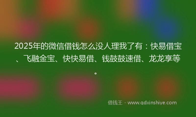 2025年的微信借钱怎么没人理我了有：快易借宝、飞融金宝、快快易借、钱鼓鼓速借、龙龙享等。