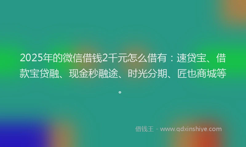 2025年的微信借钱2千元怎么借有：速贷宝、借款宝贷融、现金秒融途、时光分期、匠也商城等。