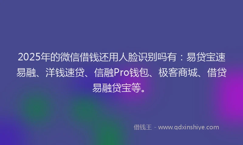 2025年的微信借钱还用人脸识别吗有：易贷宝速易融、洋钱速贷、信融Pro钱包、极客商城、借贷易融贷宝等。