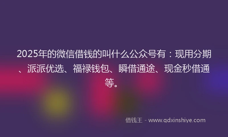 2025年的微信借钱的叫什么公众号有：现用分期、派派优选、福禄钱包、瞬借通途、现金秒借通等。