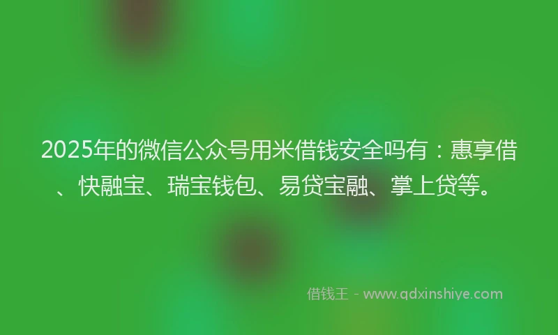 2025年的微信公众号用米借钱安全吗有：惠享借、快融宝、瑞宝钱包、易贷宝融、掌上贷等。