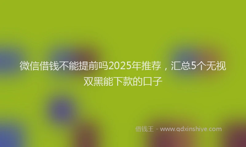 微信借钱不能提前吗2025年推荐，汇总5个无视双黑能下款的口子