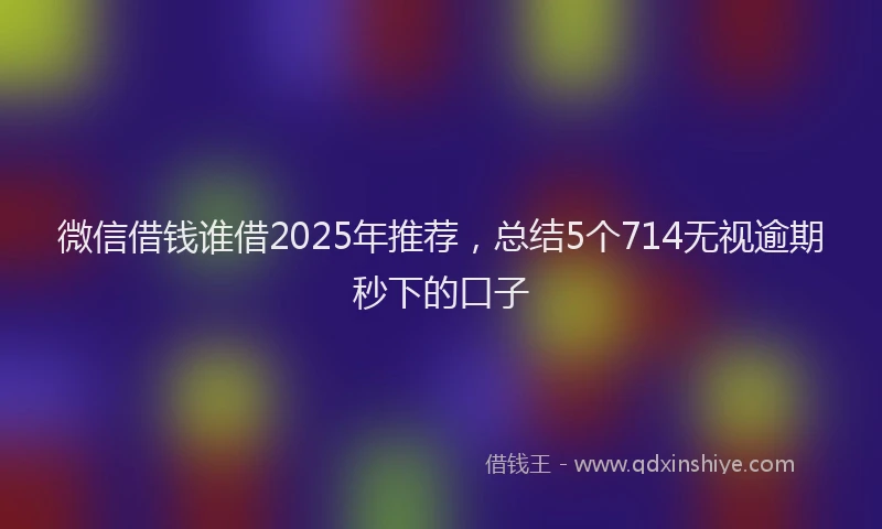 微信借钱谁借2025年推荐，总结5个714无视逾期秒下的口子
